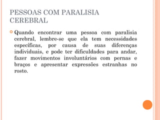 PESSOAS COM PARALISIA 
CEREBRAL 
 Quando encontrar uma pessoa com paralisia 
cerebral, lembre-se que ela tem necessidades 
específicas, por causa de suas diferenças 
individuais, e pode ter dificuldades para andar, 
fazer movimentos involuntários com pernas e 
braços e apresentar expressões estranhas no 
rosto. 
 