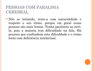 PESSOAS COM PARALISIA 
CEREBRAL 
 Não se intimide, trate-a com naturalidade e 
respeite o seu ritmo, porque em geral essas 
pessoas são mais lentas. Tenha paciência ao ouvi-la, 
pois a maioria tem dificuldade na fala. Há 
pessoas que confundem esta dificuldade e o ritmo 
lento com deficiência intelectual. 
 