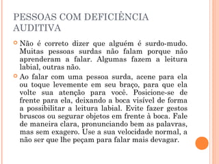 PESSOAS COM DEFICIÊNCIA 
AUDITIVA 
 Não é correto dizer que alguém é surdo-mudo. 
Muitas pessoas surdas não falam porque não 
aprenderam a falar. Algumas fazem a leitura 
labial, outras não. 
 Ao falar com uma pessoa surda, acene para ela 
ou toque levemente em seu braço, para que ela 
volte sua atenção para você. Posicione-se de 
frente para ela, deixando a boca visível de forma 
a possibilitar a leitura labial. Evite fazer gestos 
bruscos ou segurar objetos em frente à boca. Fale 
de maneira clara, pronunciando bem as palavras, 
mas sem exagero. Use a sua velocidade normal, a 
não ser que lhe peçam para falar mais devagar. 
 