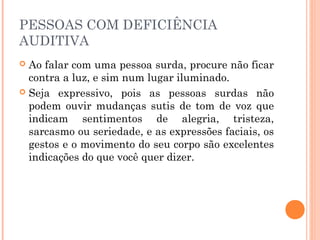 PESSOAS COM DEFICIÊNCIA 
AUDITIVA 
 Ao falar com uma pessoa surda, procure não ficar 
contra a luz, e sim num lugar iluminado. 
 Seja expressivo, pois as pessoas surdas não 
podem ouvir mudanças sutis de tom de voz que 
indicam sentimentos de alegria, tristeza, 
sarcasmo ou seriedade, e as expressões faciais, os 
gestos e o movimento do seu corpo são excelentes 
indicações do que você quer dizer. 
 