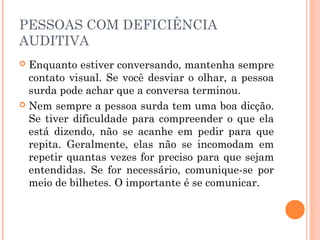PESSOAS COM DEFICIÊNCIA 
AUDITIVA 
 Enquanto estiver conversando, mantenha sempre 
contato visual. Se você desviar o olhar, a pessoa 
surda pode achar que a conversa terminou. 
 Nem sempre a pessoa surda tem uma boa dicção. 
Se tiver dificuldade para compreender o que ela 
está dizendo, não se acanhe em pedir para que 
repita. Geralmente, elas não se incomodam em 
repetir quantas vezes for preciso para que sejam 
entendidas. Se for necessário, comunique-se por 
meio de bilhetes. O importante é se comunicar. 
 