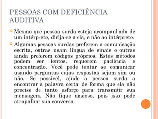 PESSOAS COM DEFICIÊNCIA 
AUDITIVA 
 Mesmo que pessoa surda esteja acompanhada de 
um intérprete, dirija-se a ela, e não ao intérprete. 
 Algumas pessoas surdas preferem a comunicação 
escrita, outras usam língua de sinais e outras 
ainda preferem códigos próprios. Estes métodos 
podem ser lentos, requerem paciência e 
concentração. Você pode tentar se comunicar 
usando perguntas cujas respostas sejam sim ou 
não. Se possível, ajude a pessoa surda a 
encontrar a palavra certa, de forma que ela não 
precise de tanto esforço para transmitir sua 
mensagem. Não fique ansioso, pois isso pode 
atrapalhar sua conversa. 
 