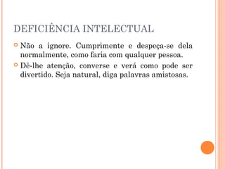 DEFICIÊNCIA INTELECTUAL 
 Não a ignore. Cumprimente e despeça-se dela 
normalmente, como faria com qualquer pessoa. 
 Dê-lhe atenção, converse e verá como pode ser 
divertido. Seja natural, diga palavras amistosas. 
 