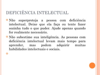DEFICIÊNCIA INTELECTUAL 
 Não superproteja a pessoa com deficiência 
intelectual. Deixe que ela faça ou tente fazer 
sozinha tudo o que puder. Ajude apenas quando 
for realmente necessário. 
 Não subestime sua inteligência. As pessoas com 
deficiência intelectual levam mais tempo para 
aprender, mas podem adquirir muitas 
habilidades intelectuais e sociais. 
 
 