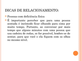 DICAS DE RELACIONAMENTO: 
 Pessoas com deficiência física 
 É importante perceber que para uma pessoa 
sentada é incômodo ficar olhando para cima por 
muito tempo. Portanto, ao conversar por mais 
tempo que alguns minutos com uma pessoa que 
usa cadeira de rodas, se for possível, lembre-se de 
sentar, para que você e ela fiquem com os olhos 
no mesmo nível. 
 
