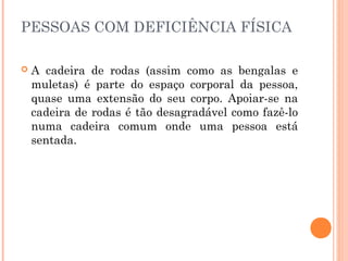 PESSOAS COM DEFICIÊNCIA FÍSICA 
 A cadeira de rodas (assim como as bengalas e 
muletas) é parte do espaço corporal da pessoa, 
quase uma extensão do seu corpo. Apoiar-se na 
cadeira de rodas é tão desagradável como fazê-lo 
numa cadeira comum onde uma pessoa está 
sentada. 
 