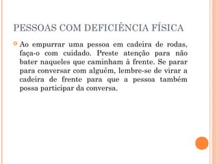 PESSOAS COM DEFICIÊNCIA FÍSICA 
 Ao empurrar uma pessoa em cadeira de rodas, 
faça-o com cuidado. Preste atenção para não 
bater naqueles que caminham à frente. Se parar 
para conversar com alguém, lembre-se de virar a 
cadeira de frente para que a pessoa também 
possa participar da conversa. 
 