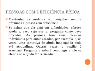 PESSOAS COM DEFICIÊNCIA FÍSICA 
 Mantenha as muletas ou bengalas sempre 
próximas à pessoa com deficiência. 
 Se achar que ela está em dificuldades, ofereça 
ajuda e, caso seja aceita, pergunte como deve 
proceder. As pessoas têm suas técnicas 
individuais para subir escadas, por exemplo, e, às 
vezes, uma tentativa de ajuda inadequada pode 
até atrapalhar. Outras vezes, o auxílio é 
essencial. Pergunte e saberá como agir e não se 
ofenda se a ajuda for recusada. 
 