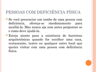 PESSOAS COM DEFICIÊNCIA FÍSICA 
 Se você presenciar um tombo de uma pessoa com 
deficiência, ofereça-se imediatamente para 
auxiliá-la. Mas nunca aja sem antes perguntar se 
e como deve ajudá-la. 
 Esteja atento para a existência de barreiras 
arquitetônicas quando for escolher uma casa, 
restaurante, teatro ou qualquer outro local que 
queira visitar com uma pessoa com deficiência 
física. 
 