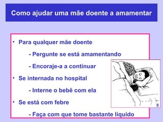 Como ajudar uma mãe doente a amamentar



• Para qualquer mãe doente

     - Pergunte se está amamentando

     - Encoraje-a a continuar
• Se internada no hospital

     - Interne o bebê com ela
• Se está com febre                         8

     - Faça com que tome bastante líquido
 