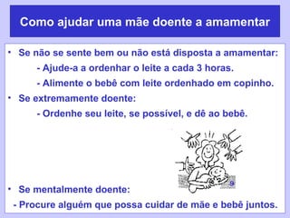 Como ajudar uma mãe doente a amamentar

• Se não se sente bem ou não está disposta a amamentar:
     - Ajude-a a ordenhar o leite a cada 3 horas.
     - Alimente o bebê com leite ordenhado em copinho.
• Se extremamente doente:
     - Ordenhe seu leite, se possível, e dê ao bebê.




                                                9
• Se mentalmente doente:
 - Procure alguém que possa cuidar de mãe e bebê juntos.
 