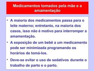 Medicamentos tomados pela mãe e a
            amamentação

• A maioria dos medicamentos passa para o
  leite materno; entretanto, na maioria dos
  casos, isso não é motivo para interromper a
  amamentação.
• A exposição de um bebê a um medicamento
  pode ser minimizada programando os
  horários de tomá-los.
• Deve-se evitar o uso de sedativos durante o
  trabalho de parto e o parto.
 