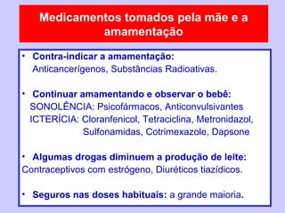Medicamentos tomados pela mãe e a
             amamentação
• Contra-indicar a amamentação:
  Anticancerígenos, Substâncias Radioativas.

• Continuar amamentando e observar o bebê:
  SONOLÊNCIA: Psicofármacos, Anticonvulsivantes
  ICTERÍCIA: Cloranfenicol, Tetraciclina, Metronidazol,
             Sulfonamidas, Cotrimexazole, Dapsone

• Algumas drogas diminuem a produção de leite:
Contraceptivos com estrógeno, Diuréticos tiazídicos.

• Seguros nas doses habituais: a grande maioria.
 