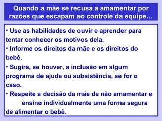 Quando a mãe se recusa a amamentar por
razões que escapam ao controle da equipe…

• Use as habilidades de ouvir e aprender para
tentar conhecer os motivos dela.
• Informe os direitos da mãe e os direitos do
bebê.
• Sugira, se houver, a inclusão em algum
programa de ajuda ou subsistência, se for o
caso.
• Respeite a decisão da mãe de não amamentar e
      ensine individualmente uma forma segura
de alimentar o bebê.
 