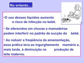 No entanto…


•O uso desses líquidos aumenta
     o risco de infecção no bebê.                 2

• Se oferecidos em chucas e mamadeiras
podem interferir no padrão de sucção do   bebê.

• Ao reduzir a freqüência da amamentação,
essa prática leva ao ingurgitamento mamário e,
mais tarde, à diminuição na     produção de
leite materno.
 