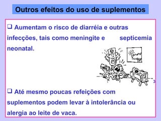 Outros efeitos do uso de suplementos

 Aumentam o risco de diarréia e outras
infecções, tais como meningite e    septicemia
neonatal.




                                                 3

 Até mesmo poucas refeições com
suplementos podem levar à intolerância ou
alergia ao leite de vaca.
 
