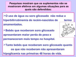 Pesquisas mostram que os suplementos não se
   mostraram efetivos em algumas situações para as
                quais são defendidos:

O uso de água ou soro glicosado não reduz a
hiperbilirrubinemia de recém-nascidos de       termo
amamentados.

Bebês que receberam soro glicosado
apresentaram maior perda de peso e                     4
permaneceram mais tempo no hospital.

Tanto bebês que receberam soro glicosado quanto
     os que não receberam não apresentaram
hipoglicemia nas primeiras 48 horas de vida.
 