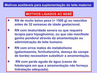 Motivos aceitáveis para suplementação do leite materno

             MOTIVOS LIGADOS AO BEBÊ

      RN de muito baixo peso (< 1500 g) ou nascidos
      antes de 32 semanas de idade gestacional.
      RN com imaturidade severa ou que requeira
      terapia para hipoglicemia; ou que não manifeste
      ganho ponderal através da amamentação ou
      administração de leite humano.
      RN com erros inatos do metabolismo
      (galactosemia, fenilcetonúria, doença do xarope
      de bordo) necessitam substituir a amamentação.
       RN com perda aguda de água (casos de
      fototerapia em que a amamentação não forneça
      hidratação adequada).
 