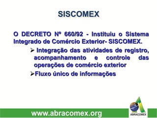 ODECRETONº660/92-InstituiuoSistemaIntegradodeComércioExterior-SISCOMEX. 
Integraçãodasatividadesderegistro, acompanhamentoecontroledasoperaçõesdecomércioexterior 
Fluxoúnicodeinformações 
SISCOMEX  