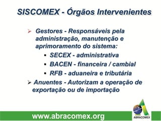 SISCOMEX -Órgãos Intervenientes 
Gestores -Responsáveis pela administração, manutenção e aprimoramento do sistema: 
SECEX -administrativa 
BACEN -financeira / cambial 
RFB -aduaneira e tributária 
Anuentes -Autorizam a operação de exportação ou de importação  