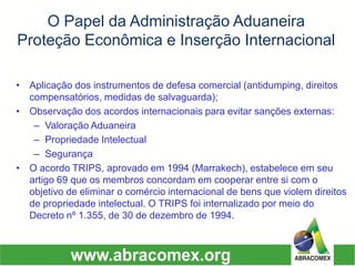 O Papel da Administração AduaneiraProteção Econômica e Inserção Internacional 
•Aplicação dos instrumentos de defesa comercial (antidumping, direitos compensatórios, medidas de salvaguarda); 
•Observação dos acordos internacionais para evitar sanções externas: 
–Valoração Aduaneira 
–Propriedade Intelectual 
–Segurança 
•O acordo TRIPS, aprovado em 1994 (Marrakech), estabelece em seu artigo 69 que os membros concordam em cooperar entre si com o objetivo de eliminar o comércio internacional de bens que violem direitos de propriedade intelectual. O TRIPS foi internalizado por meio do Decreto nº 1.355, de 30 de dezembro de 1994.  