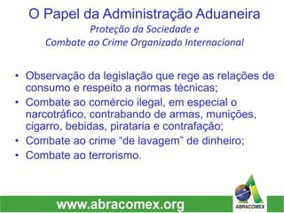 O Papel da Administração AduaneiraProteção da Sociedade e Combate ao Crime Organizado Internacional 
•Observação da legislação que rege as relações de consumo e respeito a normas técnicas; 
•Combate ao comércio ilegal, em especial o narcotráfico, contrabando de armas, munições, cigarro, bebidas, pirataria e contrafação; 
•Combate ao crime “de lavagem” de dinheiro; 
•Combate ao terrorismo.  