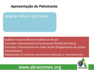 Apresentação do Palestrante 
Wagner Wilson de Castro 
Auditor-Fiscal da Receita Federal do Brasil; 
Consultor Internacional na Guatemala (Gestão de Risco); 
Consultor Internacional em Cabo Verde (Engajamento de partes Interessadas); 
Palestrante em diversos seminários nacionais e internacionais.  