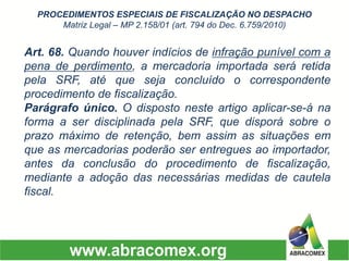 Art.68.Quandohouverindíciosdeinfraçãopunívelcomapenadeperdimento,amercadoriaimportadaseráretidapelaSRF,atéquesejaconcluídoocorrespondenteprocedimentodefiscalização. Parágrafoúnico.Odispostonesteartigoaplicar-se-ánaformaaserdisciplinadapelaSRF,quedisporásobreoprazomáximoderetenção,bemassimassituaçõesemqueasmercadoriaspoderãoserentreguesaoimportador, antesdaconclusãodoprocedimentodefiscalização, medianteaadoçãodasnecessáriasmedidasdecautelafiscal. PROCEDIMENTOS ESPECIAIS DE FISCALIZAÇÃO NO DESPACHO Matriz Legal –MP 2.158/01 (art. 794 do Dec. 6.759/2010)  