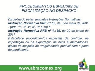 DisciplinadopelasseguintesInstruçõesNormativas: 
InstruçãoNormativaSRFnº52,de8demaiode2001-(arts.1º,3º,4º,5º,9ºe10)e 
InstruçãoNormativaRFBnº1.169,de29dejunhode2011 
Estabeleceprocedimentosespeciaisdecontrole,naimportaçãoounaexportaçãodebensemercadorias, diantedesuspeitadeirregularidadepunívelcomapenadeperdimento. 
PROCEDIMENTOS ESPECIAIS DE FISCALIZAÇÃO NO DESPACHO  
