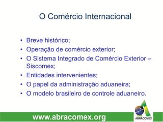 O Comércio Internacional 
•Breve histórico; 
•Operação de comércio exterior; 
•O Sistema Integrado de Comércio Exterior – Siscomex; 
•Entidades intervenientes; 
•O papel da administração aduaneira; 
•O modelo brasileiro de controle aduaneiro.  
