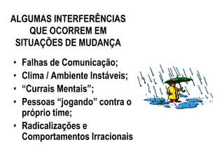 ALGUMAS INTERFERÊNCIAS
    QUE OCORREM EM
 SITUAÇÕES DE MUDANÇA
• Falhas de Comunicação;
• Clima / Ambiente Instáveis;
• “Currais Mentais”;
• Pessoas “jogando” contra o
  próprio time;
• Radicalizações e
  Comportamentos Irracionais
 