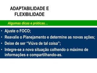 ADAPTABILIDADE E
         FLEXIBILIDADE
     Algumas dicas e práticas…

•   Ajuste o FOCO;
•   Reavalie o Planejamento e determine as novas ações;
•   Deixe de ser “Viúva de tal coisa”;
•   Integre-se a nova situação colhendo o máximo de
    informações e compartilhando-as.
 