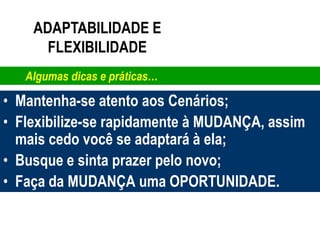 ADAPTABILIDADE E
      FLEXIBILIDADE
   Algumas dicas e práticas…

• Mantenha-se atento aos Cenários;
• Flexibilize-se rapidamente à MUDANÇA, assim
  mais cedo você se adaptará à ela;
• Busque e sinta prazer pelo novo;
• Faça da MUDANÇA uma OPORTUNIDADE.
 