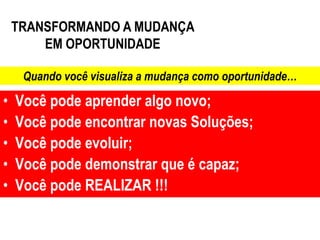 TRANSFORMANDO A MUDANÇA
        EM OPORTUNIDADE

     Quando você visualiza a mudança como oportunidade…

•   Você pode aprender algo novo;
•   Você pode encontrar novas Soluções;
•   Você pode evoluir;
•   Você pode demonstrar que é capaz;
•   Você pode REALIZAR !!!
 