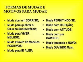FORMAS DE MUDAR E
MOTIVOS PARA MUDAR

• Mude com um SORRISO;      • Mude PERMITINDO-SE;
• Mude para quebrar o       • Mude com DIREÇÃO;
  Ciclo da Sobrevivência;   • Mude com ATITUDE;
• Mude para VIVER           • Mude com um
  MELHOR;                     CARINHO;
• Mude através de Modelos   • Mude tentando o NOVO;
  POSITIVOS;                • Mude OUVINDO Mais;
• Mude para IR ALÉM;
 
