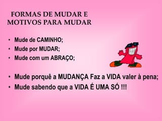 FORMAS DE MUDAR E
MOTIVOS PARA MUDAR

• Mude de CAMINHO;
• Mude por MUDAR;
• Mude com um ABRAÇO;


• Mude porquê a MUDANÇA Faz a VIDA valer à pena;
• Mude sabendo que a VIDA É UMA SÓ !!!
 