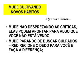 MUDE CULTIVANDO
  NOVOS HÁBITOS
                   Algumas idéias...

• MUDE NÃO DESPREZANDO AS CRÍTICAS,
  ELAS PODEM APONTAR PARA ALGO QUE
  VOCÊ NÃO ESTÁ VENDO;
• MUDE PARANDO DE BUSCAR CULPADOS
  – REDIRECIONE O DEDO PARA VOCÊ E
  FAÇA A DIFERENÇA;
 