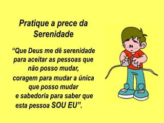 Pratique a prece da
      Serenidade
“Que Deus me dê serenidade
 para aceitar as pessoas que
      não posso mudar,
coragem para mudar a única
       que posso mudar
  e sabedoria para saber que
  esta pessoa SOU EU”.
 