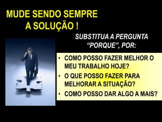 MUDE SENDO SEMPRE
   A SOLUÇÃO !
             SUBSTITUA A PERGUNTA
                “PORQUE”, POR:
         • COMO POSSO FAZER MELHOR O
           MEU TRABALHO HOJE?
         • O QUE POSSO FAZER PARA
           MELHORAR A SITUAÇÃO?
         • COMO POSSO DAR ALGO A MAIS?
 