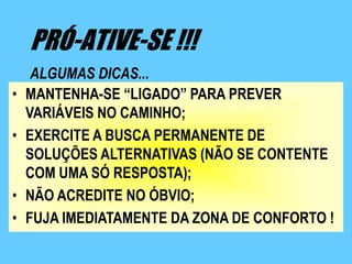 PRÓ-ATIVE-SE !!!
     ALGUMAS DICAS...
•   MANTENHA-SE “LIGADO” PARA PREVER
    VARIÁVEIS NO CAMINHO;
•   EXERCITE A BUSCA PERMANENTE DE
    SOLUÇÕES ALTERNATIVAS (NÃO SE CONTENTE
    COM UMA SÓ RESPOSTA);
•   NÃO ACREDITE NO ÓBVIO;
•   FUJA IMEDIATAMENTE DA ZONA DE CONFORTO !
 