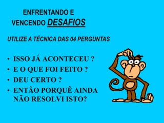 ENFRENTANDO E
    VENCENDO DESAFIOS

UTILIZE A TÉCNICA DAS 04 PERGUNTAS


•   ISSO JÁ ACONTECEU ?
•   E O QUE FOI FEITO ?
•   DEU CERTO ?
•   ENTÃO PORQUÊ AINDA
    NÃO RESOLVI ISTO?
 