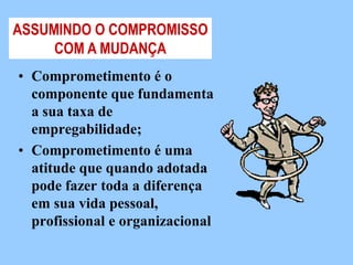 ASSUMINDO O COMPROMISSO
     COM A MUDANÇA
• Comprometimento é o
  componente que fundamenta
  a sua taxa de
  empregabilidade;
• Comprometimento é uma
  atitude que quando adotada
  pode fazer toda a diferença
  em sua vida pessoal,
  profissional e organizacional
 
