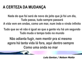 A CERTEZA DA MUDANÇA

    Nada do que foi será de novo do jeito que já foi um dia,
             Tudo passa, tudo sempre passará
A vida vem em ondas, como um mar, num indo e vindo infinito
Tudo que se vê não é igual ao que a gente viu há um segundo
            Tudo muda o tempo todo no mundo
    Não adianta fugir, nem mentir pra si mesmo
   agora há tanta vida lá fora, aqui dentro sempre
              Como uma onda no mar

                              Lulu Santos / Nelson Motta
 