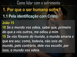 1. Por que o ser humano sofre?
João 15
18 Se o mundo vos odeia, sabei que, primeiro
do que a vós outros, me odiou a mim.
19 Se vós fôsseis do mundo, o mundo amaria o
que era seu; como, todavia, não sois do
mundo, pelo contrário, dele vos escolhi, por
isso, o mundo vos odeia.
 