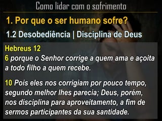 1. Por que o ser humano sofre?
Hebreus 12
6 porque o Senhor corrige a quem ama e açoita
a todo filho a quem recebe.
10 Pois eles nos corrigiam por pouco tempo,
segundo melhor lhes parecia; Deus, porém,
nos disciplina para aproveitamento, a fim de
sermos participantes da sua santidade.
 