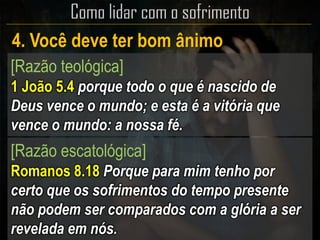 4. Você deve ter bom ânimo
[Razão teológica]
1 João 5.4 porque todo o que é nascido de
Deus vence o mundo; e esta é a vitória que
vence o mundo: a nossa fé.
[Razão escatológica]
Romanos 8.18 Porque para mim tenho por
certo que os sofrimentos do tempo presente
não podem ser comparados com a glória a ser
revelada em nós.
 