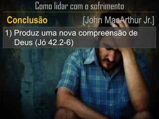 1) Produz uma nova compreensão de
Deus (Jó 42.2-6)
Conclusão [John MacArthur Jr.]
 