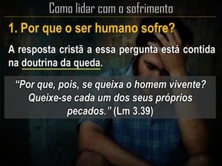 1. Por que o ser humano sofre?
A resposta cristã a essa pergunta está contida
na doutrina da queda.
“Por que, pois, se queixa o homem vivente?
Queixe-se cada um dos seus próprios
pecados.” (Lm 3.39)
 