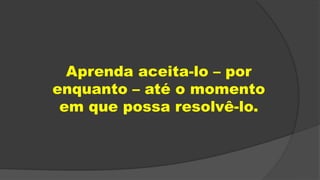 Aprenda aceita-lo – por
enquanto – até o momento
em que possa resolvê-lo.
 