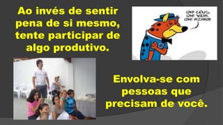 Ao invés de sentir
pena de si mesmo,
tente participar de
algo produtivo.
Envolva-se com
pessoas que
precisam de você.
 